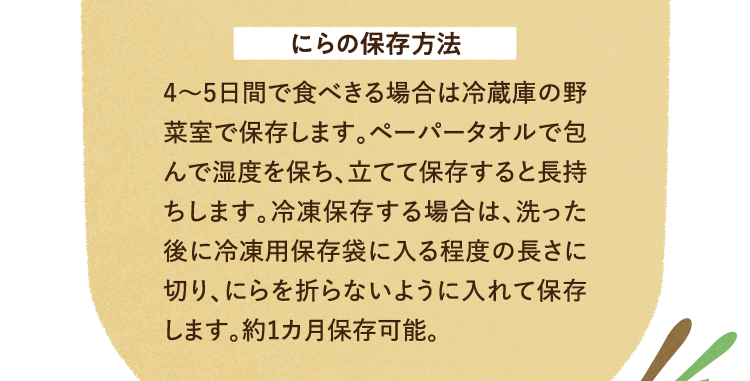 にらの保存方法 4～5日間で食べきる場合は冷蔵庫の野菜室で保存します。ペーパータオルで包んで湿度を保ち、立てて保存すると長持ちします。冷凍保存する場合は、洗った後に冷凍用保存袋に入る程度の長さに切り、にらを折らないように入れて保存します。約1カ月保存可能。