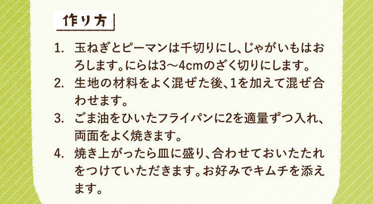 作り方 1.玉ねぎとピーマンは千切りにし、じゃがいもはおろします。にらは3〜4cmのざく切りにします。 2.生地の材料をよく混ぜた後、1を加えて混ぜ合わせます。 3.ごま油をひいたフライパンに2を適量ずつ入れ、両面をよく焼きます。 4.焼き上がったら皿に盛り、合わせておいたたれをつけていただきます。お好みでキムチを添えます。