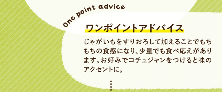 ワンポイントアドバイス じゃがいもをすりおろして加えることでもちもちの食感になり、少量でも食べ応えがあります。お好みでコチュジャンをつけると味のアクセントに。