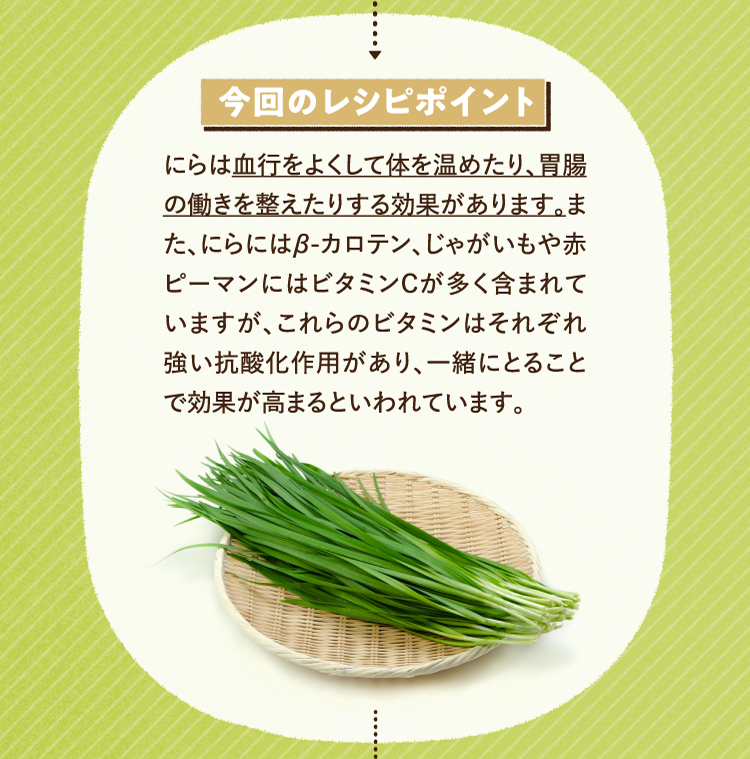 今回のレシピポイント にらは血行をよくして体を温めたり、胃腸の働きを整えたりする効果があります。また、にらにはβ-カロテン、じゃがいもや赤ピーマンにはビタミンCが多く含まれていますが、これらのビタミンはそれぞれ強い抗酸化作用があり、一緒にとることで効果が高まるといわれています。
