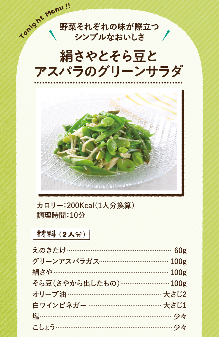 野菜それぞれの味が際立つシンプルなおいしさ 絹さやとそら豆とアスパラのグリーンサラダ 200Kcal（1人分換算） 調理時間：10分 材料（2人分） えのきたけ 60g グリーンアスパラガス 100g 絹さや 100g そら豆（さやから出したもの） 100g オリーブ油 大さじ2 白ワインビネガー 大さじ1 塩 少々 こしょう 少々