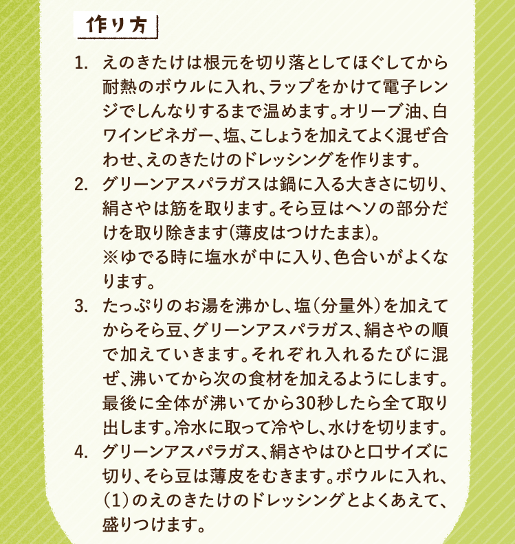 作り方 1.えのきたけは根元を切り落としてほぐしてから耐熱のボウルに入れ、ラップをかけて電子レンジでしんなりするまで温めます。オリーブ油、白ワインビネガー、塩、こしょうを加えてよく混ぜ合わせ、えのきたけのドレッシングを作ります。 2.グリーンアスパラガスは鍋に入る大きさに切り、絹さやは筋を取ります。そら豆はヘソの部分だけを取り除きます(薄皮はつけたまま)。
※ゆでる時に塩水が中に入り、色合いがよくなります。 3.たっぷりのお湯を沸かし、塩（分量外）を加えてからそら豆、グリーンアスパラガス、絹さやの順で加えていきます。それぞれ入れるたびに混ぜ、沸いてから次の食材を加えるようにします。最後に全体が沸いてから30秒したら全て取り出します。冷水に取って冷やし、水けを切ります。 4.グリーンアスパラガス、絹さやはひと口サイズに切り、そら豆は薄皮をむきます。ボウルに入れ、（1）のえのきたけのドレッシングとよくあえて、盛りつけます。