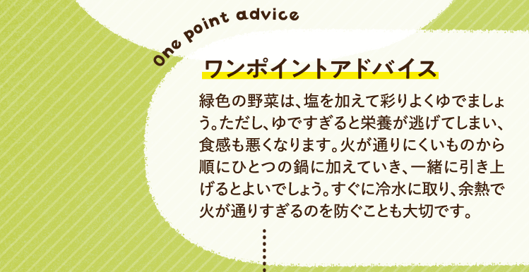 ワンポイントアドバイス 緑色の野菜は、塩を加えて彩りよくゆでましょう。ただし、ゆですぎると栄養が逃げてしまい、食感も悪くなります。火が通りにくいものから順にひとつの鍋に加えていき、一緒に引き上げるとよいでしょう。すぐに冷水に取り、余熱で火が通りすぎるのを防ぐことも大切です。