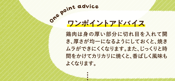 ワンポイントアドバイス 鶏肉は身の厚い部分に切れ目を入れて開き、厚さが均一になるようにしておくと、焼きムラができにくくなります。また、じっくりと時間をかけてカリカリに焼くと、香ばしく風味もよくなります。