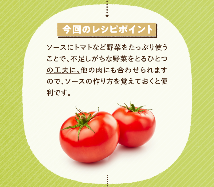 今回のレシピポイント ソースにトマトなど野菜をたっぷり使うことで、不足しがちな野菜をとるひとつの工夫に。他の肉にも合わせられますので、ソースの作り方を覚えておくと便利です。