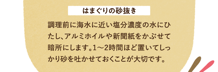 はまぐりの砂抜き 調理前に海水に近い塩分濃度の水にひたし、アルミホイルや新聞紙をかぶせて暗所にします。1～2時間ほど置いてしっかり砂を吐かせておくことが大切です。