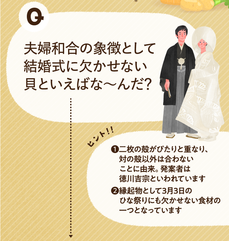 夫婦和合の象徴として結婚式に欠かせない貝といえばな～んだ？ ヒントその1 二枚の殻がぴたりと重なり、対の殻以外は合わないことに由来。発案者は徳川吉宗といわれています ヒントその2 縁起物として3月3日のひな祭りにも欠かせない食材の一つとなっています