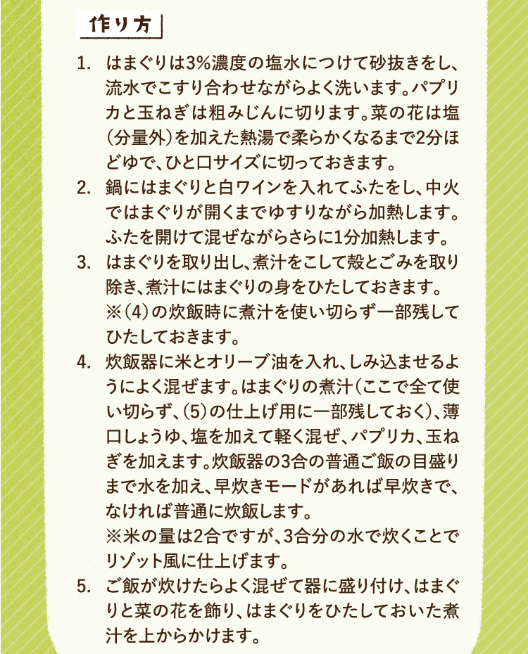 作り方 1.はまぐりは3％濃度の塩水につけて砂抜きをし、流水でこすり合わせながらよく洗います。パプリカと玉ねぎは粗みじんに切ります。菜の花は塩（分量外）を加えた熱湯で柔らかくなるまで2分ほどゆで、ひと口サイズに切っておきます。 2.鍋にはまぐりと白ワインを入れてふたをし、中火ではまぐりが開くまでゆすりながら加熱します。ふたを開けて混ぜながらさらに1分加熱します。 3.はまぐりを取り出し、煮汁をこして殻とごみを取り除き、煮汁にはまぐりの身をひたしておきます。※（4）の炊飯時に煮汁を使い切らず一部残してひたしておきます。 4.炊飯器に米とオリーブ油を入れ、しみ込ませるようによく混ぜます。はまぐりの煮汁（ここで全て使い切らず、（5）の仕上げ用に一部残しておく）、薄口しょうゆ、塩を加えて軽く混ぜ、パプリカ、玉ねぎを加えます。炊飯器の3合の普通ご飯の目盛りまで水を加え、早炊きモードがあれば早炊きで、なければ普通に炊飯します。※米の量は2合ですが、3合分の水で炊くことでリゾット風に仕上げます。5.ご飯が炊けたらよく混ぜて器に盛り付け、はまぐりと菜の花を飾り、はまぐりをひたしておいた煮汁を上からかけます。
