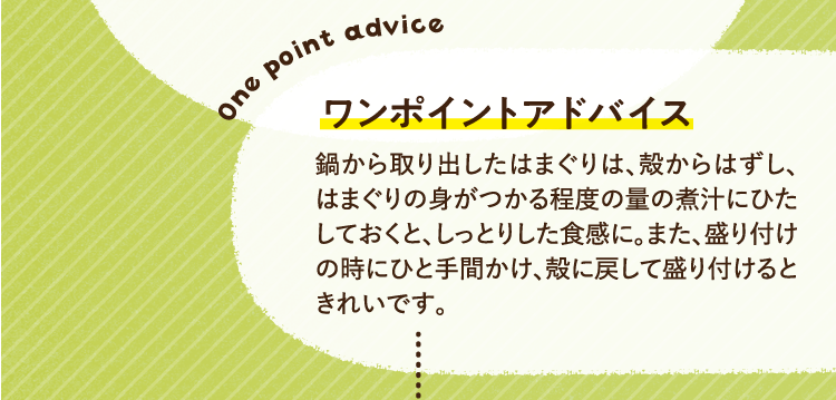ワンポイントアドバイス 鍋から取り出したはまぐりは、殻からはずし、はまぐりの身がつかる程度の量の煮汁にひたしておくと、しっとりした食感に。また、盛り付けの時にひと手間かけ、殻に戻して盛り付けるときれいです。