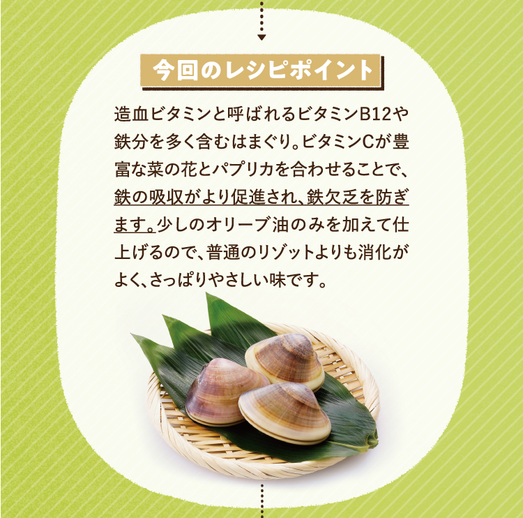 今回のレシピポイント 造血ビタミンと呼ばれるビタミンB12や鉄分を多く含むはまぐり。ビタミンCが豊富な菜の花とパプリカを合わせることで、鉄の吸収がより促進され、鉄欠乏を防ぎます。少しのオリーブ油のみを加えて仕上げるので、普通のリゾットよりも消化がよく、さっぱりやさしい味です。