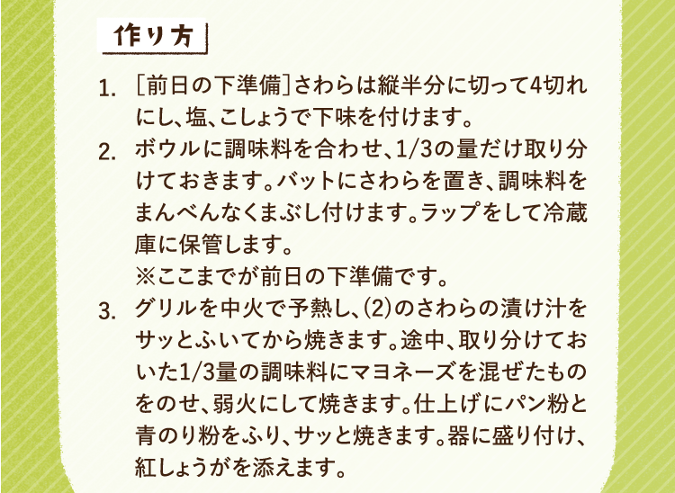 作り方 1.［前日の下準備］さわらは縦半分に切って4切れにし、塩、こしょうで下味を付けます。 2.ボウルに調味料を合わせ、1/3の量だけ取り分けておきます。バットにさわらを置き、調味料をまんべんなくまぶし付けます。ラップをして冷蔵庫に保管します。※ここまでが前日の下準備です。 3.グリルを中火で予熱し、(2)のさわらの漬け汁をサッとふいてから焼きます。途中、取り分けておいた1/3量の調味料にマヨネーズを混ぜたものをのせ、弱火にして焼きます。仕上げにパン粉と青のり粉をふり、サッと焼きます。器に盛り付け、紅しょうがを添えます。