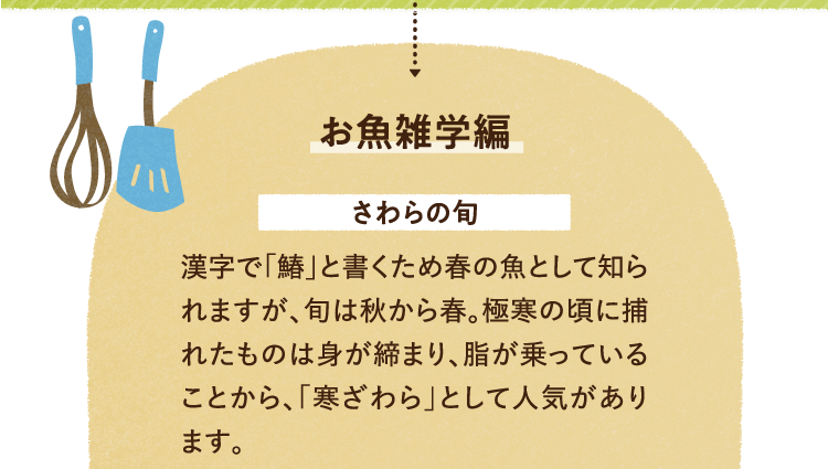 お魚の雑学を紹介します。 さわらの旬について 漢字で「鰆」と書くため春の魚として知られますが、旬は秋から春。極寒の頃に捕れたものは身が締まり、脂が乗っていることから、「寒ざわら」として人気があります。