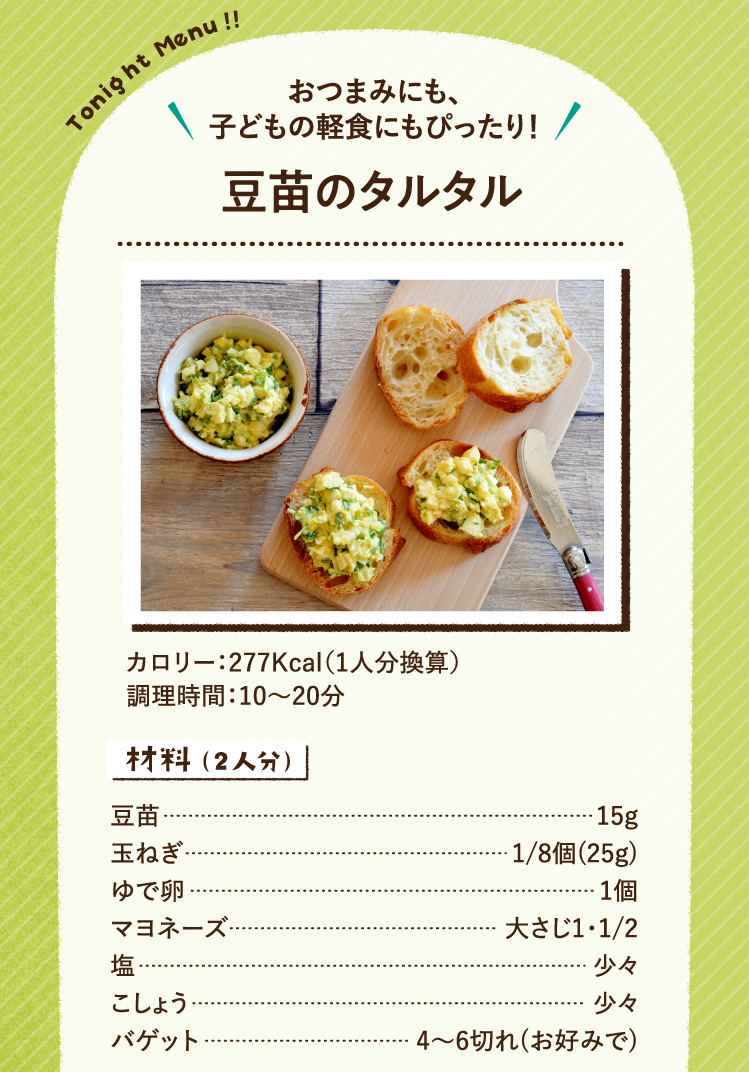 おつまみにも、子どもの軽食にもぴったり！ 豆苗のタルタル 277Kcal（1人分換算） 調理時間：10～20分 材料（2人分） 豆苗 15g 玉ねぎ 1/8個(25g) ゆで卵 1個 マヨネーズ 大さじ1・1/2 塩 少々 こしょう 少々 バゲット 4〜6切れ(お好みで)