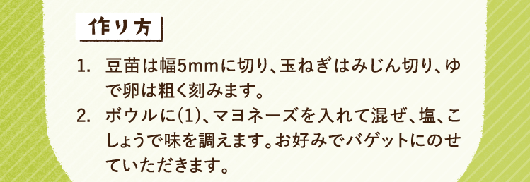 作り方 1.豆苗は幅5mmに切り、玉ねぎはみじん切り、ゆで卵は粗く刻みます。 2.ボウルに(1)、マヨネーズを入れて混ぜ、塩、こしょうで味を調えます。お好みでバゲットにのせていただきます。