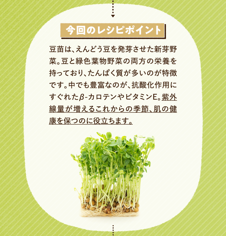 今回のレシピポイント 豆苗は、えんどう豆を発芽させた新芽野菜。豆と緑色葉物野菜の両方の栄養を持っており、たんぱく質が多いのが特徴です。中でも豊富なのが、抗酸化作用にすぐれたβ-カロテンやビタミンE。紫外線量が増えるこれからの季節、肌の健康を保つのに役立ちます。
