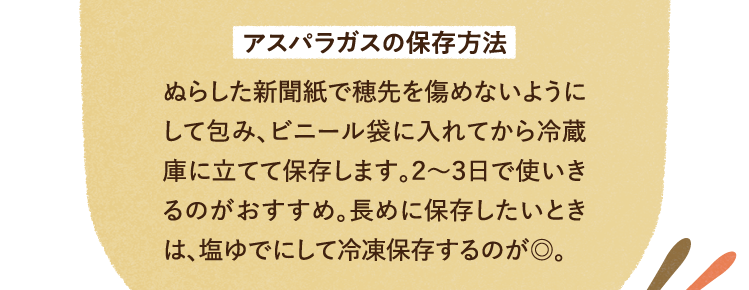 アスパラガスの保存方法 ぬらした新聞紙で穂先を傷めないようにして包み、ビニール袋に入れてから冷蔵庫に立てて保存します。２～３日で使いきるのがおすすめ。長めに保存したいときは、塩ゆでにして冷凍保存するのが◎。