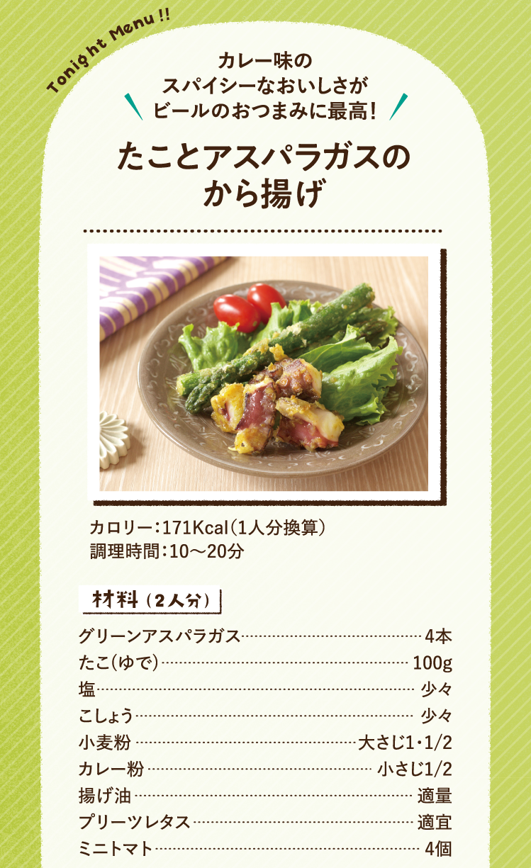 カレー味のスパイシーなおいしさがビールのおつまみに最高！ たことアスパラガスのから揚げ 171Kcal（1人分換算） 調理時間：10～20分 材料（2人分） グリーンアスパラガス 4本 たこ(ゆで) 100g 塩 少々 こしょう 少々 小麦粉 大さじ1・1/2 カレー粉 小さじ1/2 揚げ油 適量 プリーツレタス 適宜 ミニトマト 4個