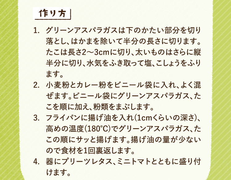 作り方 1.グリーンアスパラガスは下のかたい部分を切り落とし、はかまを除いて半分の長さに切ります。たこは長さ2〜3cmに切り、太いものはさらに縦半分に切り、水気をふき取って塩、こしょうをふります。 2.小麦粉とカレー粉をビニール袋に入れ、よく混ぜます。ビニール袋にグリーンアスパラガス、たこを順に加え、粉類をまぶします。 3.フライパンに揚げ油を入れ(1cmくらいの深さ)、高めの温度(180℃)でグリーンアスパラガス、たこの順にサッと揚げます。揚げ油の量が少ないので食材を1回裏返します。 4.器にプリーツレタス、ミニトマトとともに盛り付けます。