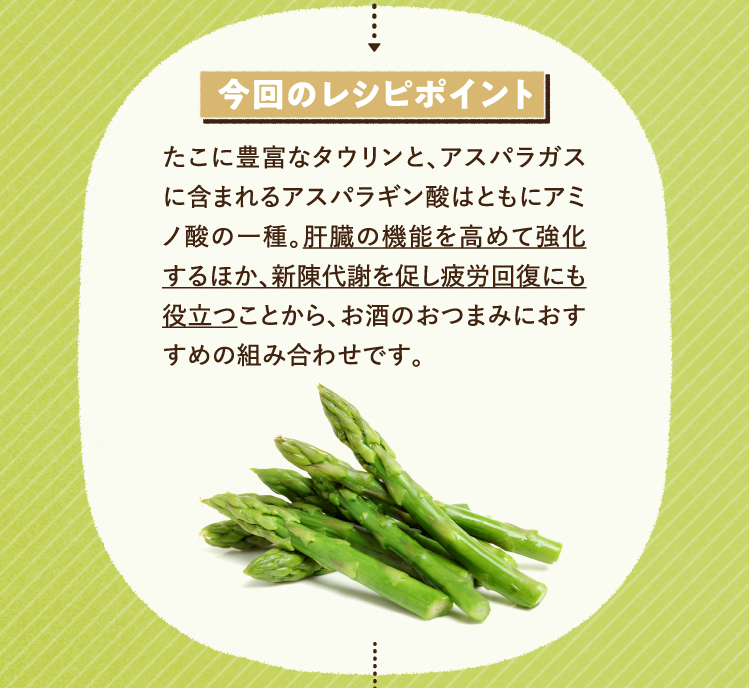 今回のレシピポイント たこに豊富なタウリンと、アスパラガスに含まれるアスパラギン酸はともにアミノ酸の一種。肝臓の機能を高めて強化するほか､新陳代謝を促し疲労回復にも役立つことから、お酒のおつまみにおすすめの組み合わせです。