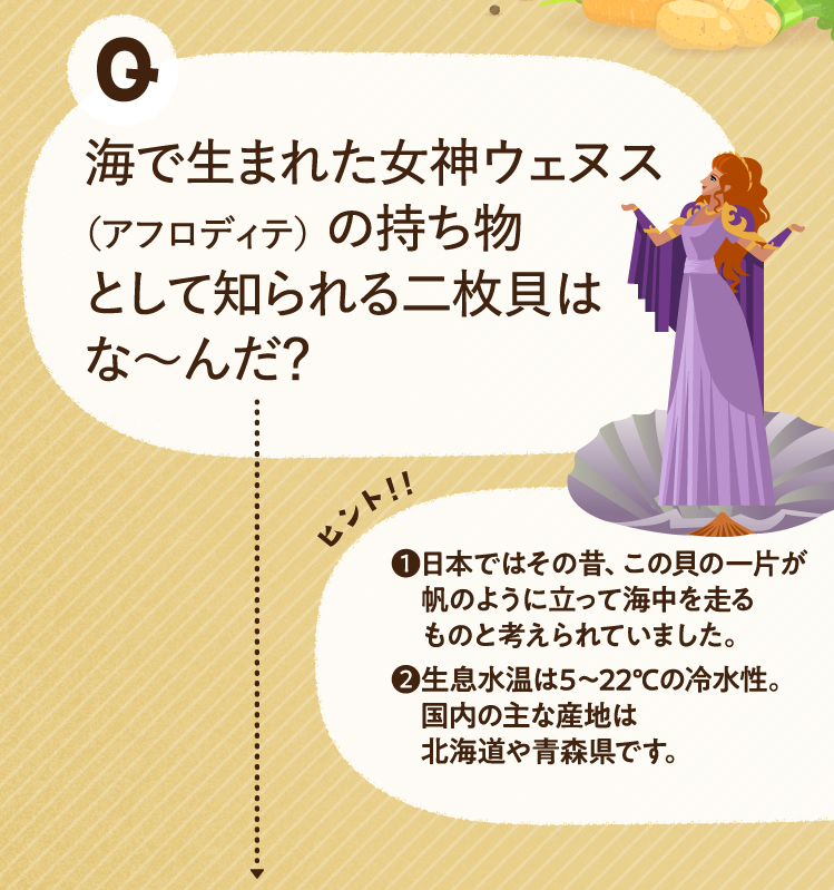 海で生まれた女神ウェヌス（アフロディテ）の持ち物として知られる二枚貝はな～んだ？ ヒントその1 日本ではその昔、この貝の一片が帆のように立って海中を走るものと考えられていました。 ヒントその2 生息水温は5～22℃の冷水性。国内の主な産地は北海道や青森県です。