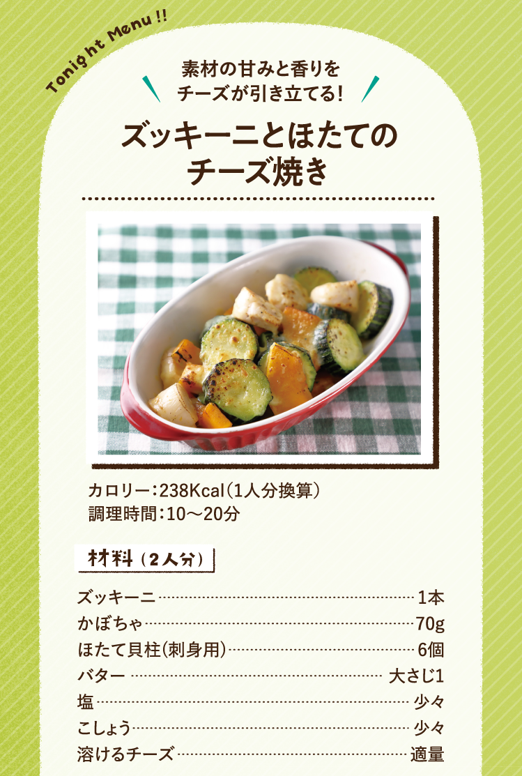 素材の甘みと香りをチーズが引き立てる！ ズッキーニとほたてのチーズ焼き 238Kcal（1人分換算） 調理時間：10～20分 材料（2人分） ズッキーニ 1本 かぼちゃ 70g ほたて貝柱(刺身用) 6個 バター 大さじ1 塩 少々 こしょう 少々 溶けるチーズ 適量