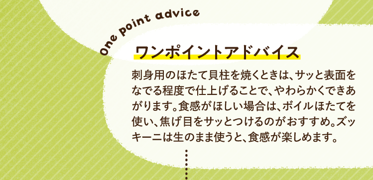 ワンポイントアドバイス 刺身用のほたて貝柱を焼くときは、サッと表面をなでる程度で仕上げることで、やわらかくできあがります。食感がほしい場合は、ボイルほたてを使い、焦げ目をサッとつけるのがおすすめ。ズッキーニは生のまま使うと、食感が楽しめます。
