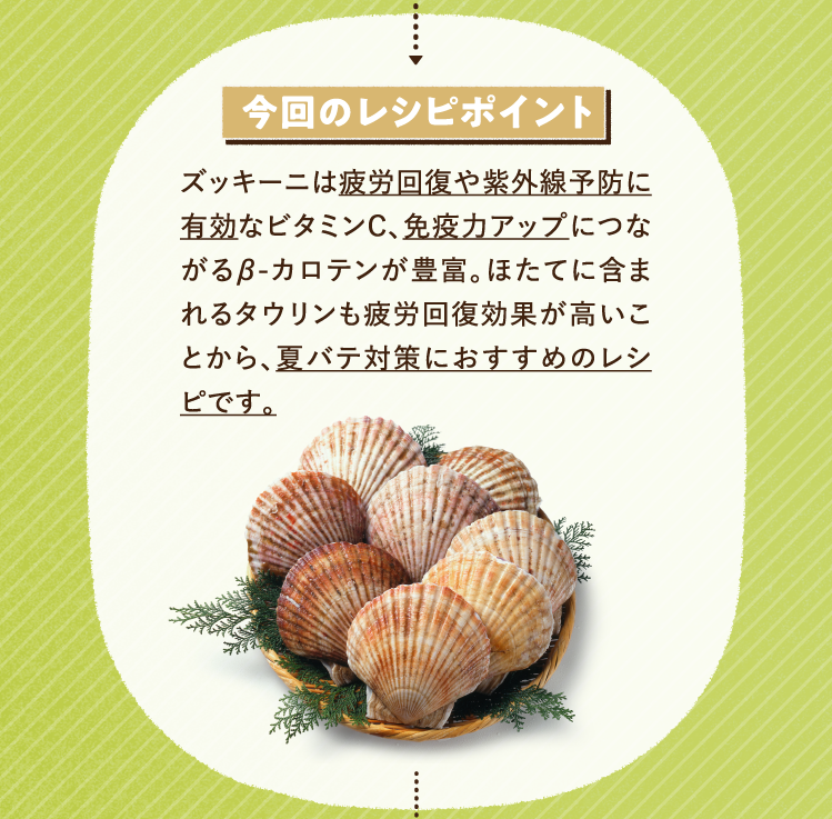 今回のレシピポイント ズッキーニは疲労回復や紫外線予防に有効なビタミンC、免疫力アップにつながるβ-カロテンが豊富。ほたてに含まれるタウリンも疲労回復効果が高いことから、夏バテ対策におすすめのレシピです。
