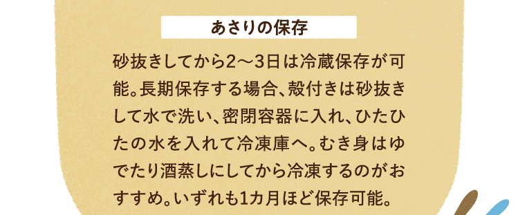 あさりの保存方法について 砂抜きしてから2～3日は冷蔵保存が可能。長期保存する場合、殻付きは砂抜きして水で洗い、密閉容器に入れ、ひたひたの水を入れて冷凍庫へ。むき身はゆでたり酒蒸しにしてから冷凍するのがおすすめ。いずれも1カ月ほど保存可能。