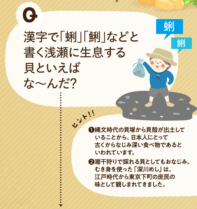 漢字で「蜊」「鯏」などと書く浅瀬に生息する貝といえばな～んだ？ ヒントその1 縄文時代の貝塚から貝殻が出土していることから、日本人にとって古くからなじみ深い食べ物であるといわれています。 ヒントその2 潮干狩りで採れる貝としてもおなじみ。むき身を使った「深川めし」は、江戸時代から東京下町の庶民の味として親しまれてきました。