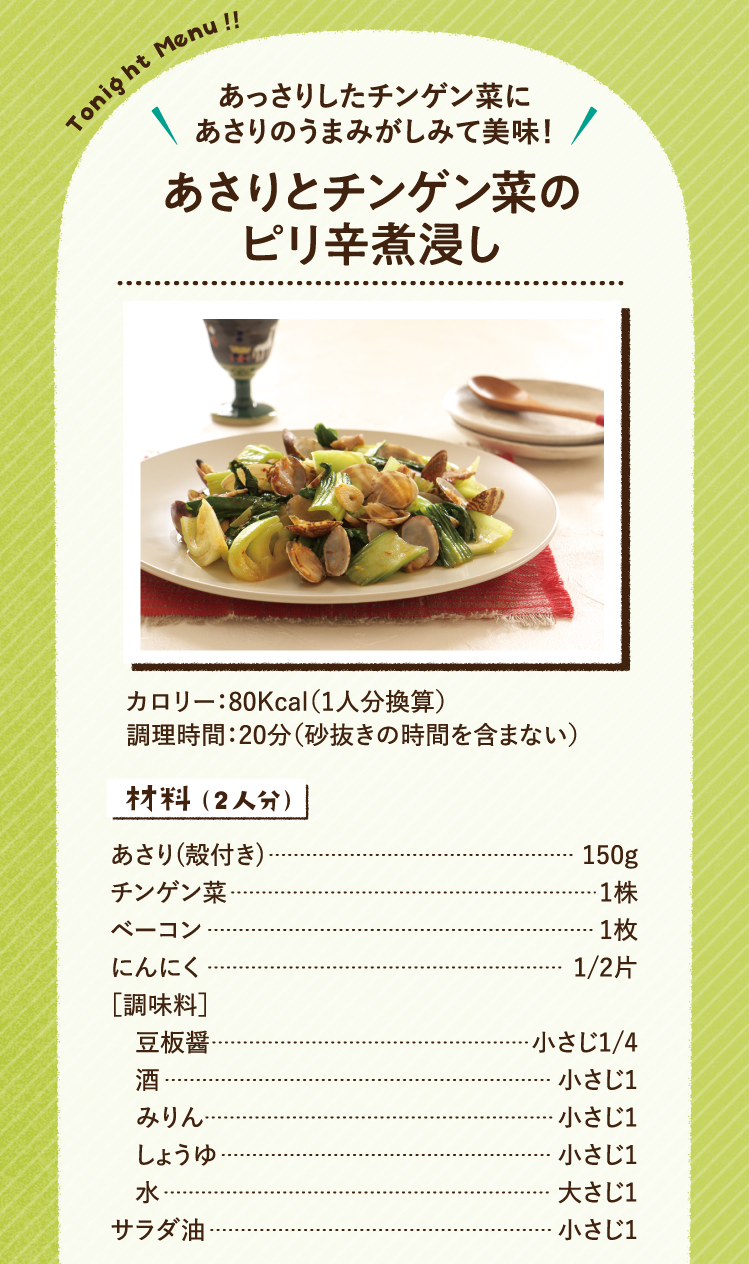 あっさりしたチンゲン菜にあさりのうまみがしみて美味！ あさりとチンゲン菜のピリ辛煮浸し 80Kcal（1人分換算） 調理時間：20分（砂抜きの時間を含まない） 材料（2人分）あさり(殻付き) 150g チンゲン菜 1株 ベーコン 1枚 にんにく 1/2片 ［調味料］豆板醤 小さじ1/4 酒 小さじ1 みりん 小さじ1 しょうゆ 小さじ1 水 大さじ1 サラダ油 小さじ1