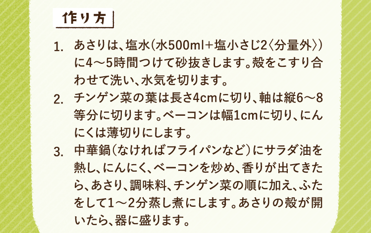 作り方 1.あさりは、塩水(水500ml＋塩小さじ2〈分量外〉)に4〜5時間つけて砂抜きします。殻をこすり合わせて洗い、水気を切ります。 2.チンゲン菜の葉は長さ4cmに切り、軸は縦6〜8等分に切ります。ベーコンは幅1cmに切り、にんにくは薄切りにします。 3.中華鍋（なければフライパンなど）にサラダ油を熱し、にんにく、ベーコンを炒め、香りが出てきたら、あさり、調味料、チンゲン菜の順に加え、ふたをして1〜2分蒸し煮にします。あさりの殻が開いたら、器に盛ります。