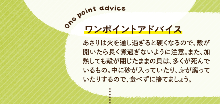 ワンポイントアドバイス あさりは火を通し過ぎると硬くなるので、殻が開いたら長く煮過ぎないように注意。また、加熱しても殻が閉じたままの貝は、多くが死んでいるもの。中に砂が入っていたり、身が腐っていたりするので、食べずに捨てましょう。