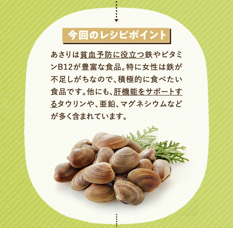 今回のレシピポイント あさりは貧血予防に役立つ鉄やビタミンB12が豊富な食品。特に女性は鉄が不足しがちなので、積極的に食べたい食品です。他にも、肝機能をサポートするタウリンや、亜鉛、マグネシウムなどが多く含まれています。