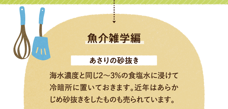 魚介の雑学を紹介します。 あさりの砂抜きについて 海水濃度と同じ2～3％の食塩水に浸けて冷暗所に置いておきます。近年はあらかじめ砂抜きをしたものも売られています。