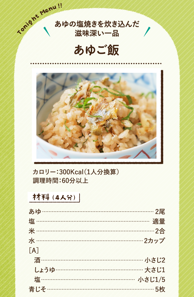あゆの塩焼きを炊き込んだ滋味深い一品 あゆご飯 300Kcal（1人分換算） 調理時間 60分以上 材料（4人分）あゆ 2尾 塩 適量 米 2合 水 2カップ ［A］酒 小さじ2 しょうゆ 大さじ1 塩 小さじ1/5 青じそ 5枚