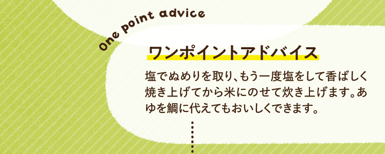 ワンポイントアドバイス 塩でぬめりを取り、もう一度塩をして香ばしく焼き上げてから米にのせて炊き上げます。あゆを鯛に代えてもおいしくできます。