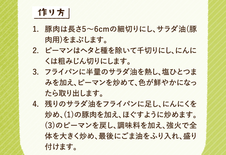 作り方 1.豚肉は長さ5〜6cmの細切りにし、サラダ油(豚肉用)をまぶします。 2.ピーマンはヘタと種を除いて千切りにし、にんにくは粗みじん切りにします。 3.フライパンに半量のサラダ油を熱し、塩ひとつまみを加え、ピーマンを炒めて、色が鮮やかになったら取り出します。 4.残りのサラダ油をフライパンに足し、にんにくを炒め、(1)の豚肉を加え、ほぐすように炒めます。(3)のピーマンを戻し、調味料を加え、強火で全体を大きく炒め、最後にごま油をふり入れ、盛り付けます。