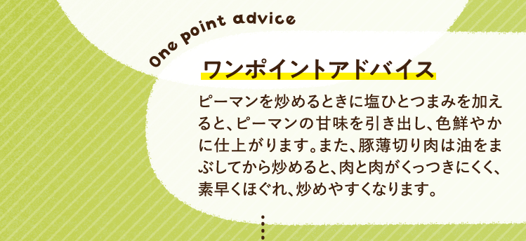 ワンポイントアドバイス ピーマンを炒めるときに塩ひとつまみを加えると、ピーマンの甘味を引き出し、色鮮やかに仕上がります。また、豚薄切り肉は油をまぶしてから炒めると、肉と肉がくっつきにくく、素早くほぐれ、炒めやすくなります。