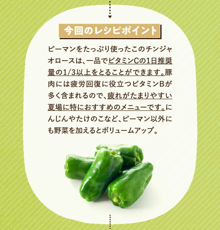 今回のレシピポイント ピーマンをたっぷり使ったこのチンジャオロースは、一品でビタミンCの1日推奨量の1/3以上をとることができます。豚肉には疲労回復に役立つビタミンBが多く含まれるので、疲れがたまりやすい夏場に特におすすめのメニューです。にんじんやたけのこなど、ピーマン以外にも野菜を加えるとボリュームアップ。