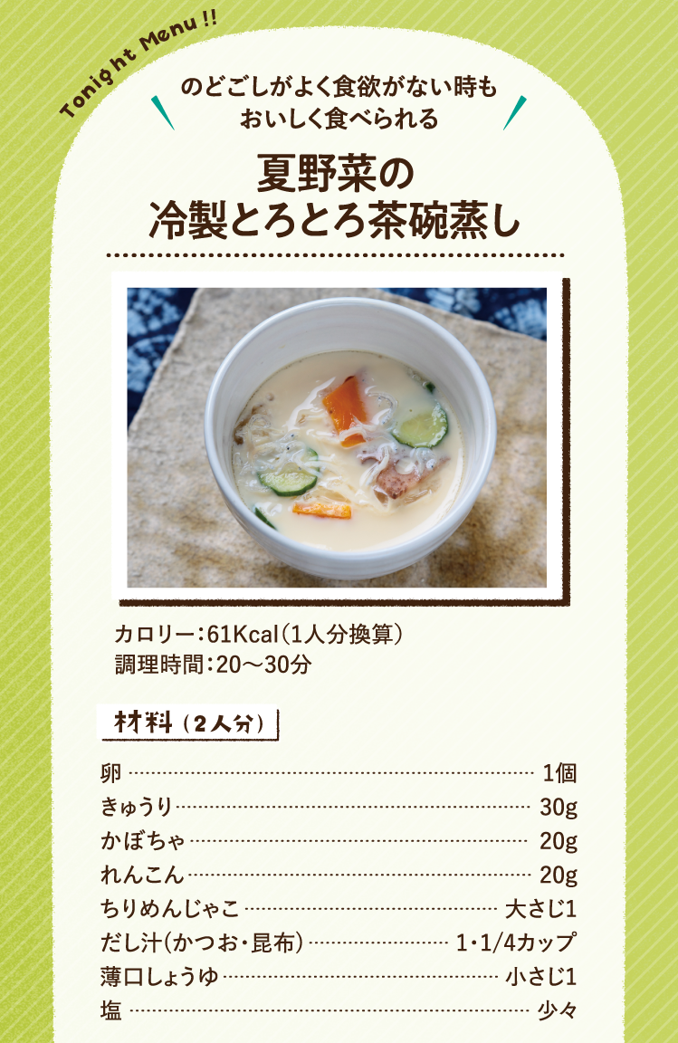 のどごしがよく食欲がない時もおいしく食べられる 夏野菜の冷製とろとろ茶碗蒸し 61Kcal（1人分換算） 調理時間：20～30分 材料（2人分）卵 1個 きゅうり 30g かぼちゃ 20g れんこん 20g ちりめんじゃこ 大さじ1 だし汁(かつお・昆布) 1・1/4カップ 薄口しょうゆ 小さじ1 塩 少々