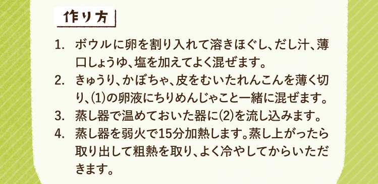 作り方 1.ボウルに卵を割り入れて溶きほぐし、だし汁、薄口しょうゆ、塩を加えてよく混ぜます。 2.きゅうり、かぼちゃ、皮をむいたれんこんを薄く切り、(1)の卵液にちりめんじゃこと一緒に混ぜます。 3.蒸し器で温めておいた器に(2)を流し込みます。 4.蒸し器を弱火で15分加熱します。蒸し上がったら取り出して粗熱を取り、よく冷やしてからいただきます。