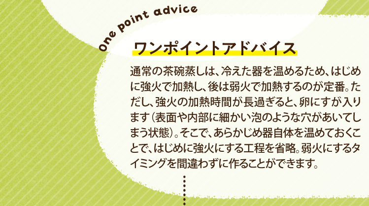 ワンポイントアドバイス 通常の茶碗蒸しは、冷えた器を温めるため、はじめに強火で加熱し、後は弱火で加熱するのが定番。ただし、強火の加熱時間が長過ぎると、卵にすが入ります（表面や内部に細かい泡のような穴があいてしまう状態）。そこで、あらかじめ器自体を温めておくことで、はじめに強火にする工程を省略。弱火にするタイミングを間違わずに作ることができます。