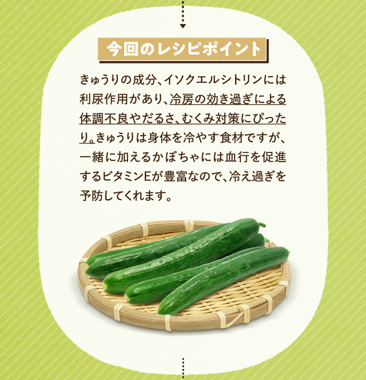 今回のレシピポイント きゅうりの成分、イソクエルシトリンには利尿作用があり、冷房の効き過ぎによる体調不良やだるさ、むくみ対策にぴったり。きゅうりは身体を冷やす食材ですが、一緒に加えるかぼちゃには血行を促進するビタミンEが豊富なので、冷え過ぎを予防してくれます。