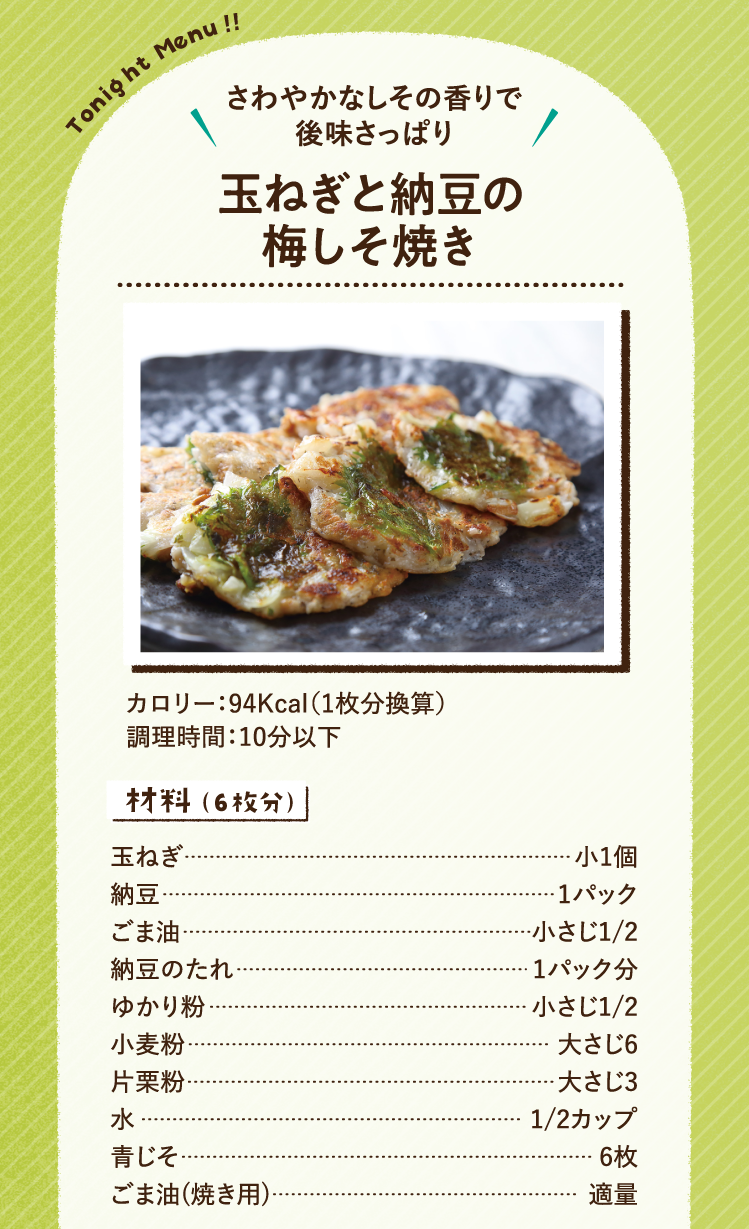 さわやかなしその香りで後味さっぱり 玉ねぎと納豆の梅しそ焼き 94Kcal（1人分換算） 調理時間：10分以下 材料（6枚分）玉ねぎ 小1個 納豆 1パック ごま油 小さじ1/2 納豆のたれ 1パック分 ゆかり粉 小さじ1/2 小麦粉 大さじ6 片栗粉 大さじ3 水 1/2カップ 青じそ 6枚 ごま油(焼き用) 適量