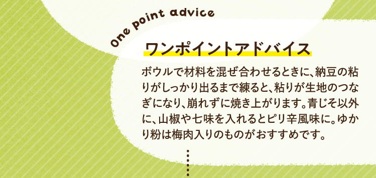 ワンポイントアドバイス ボウルで材料を混ぜ合わせるときに、納豆の粘りがしっかり出るまで練ると、粘りが生地のつなぎになり、崩れずに焼き上がります。青じそ以外に、山椒や七味を入れるとピリ辛風味に。ゆかり粉は梅肉入りのものがおすすめです。