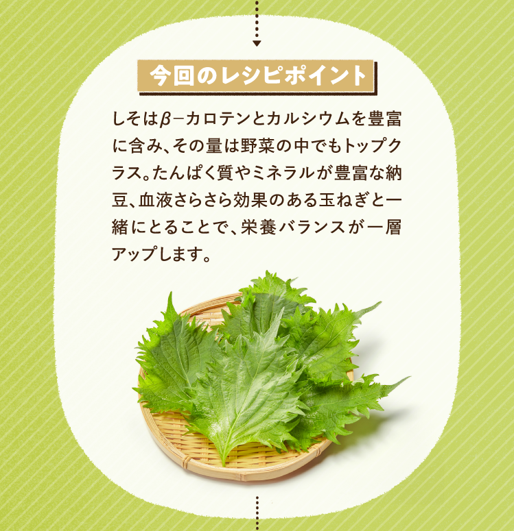 今回のレシピポイント しそはβ－カロテンとカルシウムを豊富に含み、その量は野菜の中でもトップクラス。たんぱく質やミネラルが豊富な納豆、血液さらさら効果のある玉ねぎと一緒にとることで、栄養バランスが一層アップします。