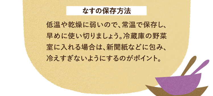 なすの保存方法について 低温や乾燥に弱いので、常温で保存し、早めに使い切りましょう。冷蔵庫の野菜室に入れる場合は、新聞紙などに包み、冷えすぎないようにするのがポイント。