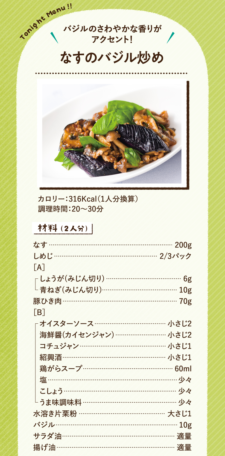 バジルのさわやかな香りがアクセント！ なすのバジル炒め 316Kcal（1人分換算） 調理時間：20～30分 材料（2人分）なす 200g しめじ 2/3パック ［A］しょうが(みじん切り) 6g 青ねぎ(みじん切り) 10g 豚ひき肉 70g ［B］オイスターソース 小さじ2 海鮮醤(カイセンジャン) 小さじ2 コチュジャン 小さじ1 紹興酒 小さじ1 鶏がらスープ 60ml 塩 少々 こしょう 少々 うま味調味料 少々 水溶き片栗粉 大さじ1 バジル 10g サラダ油 適量 揚げ油 適量