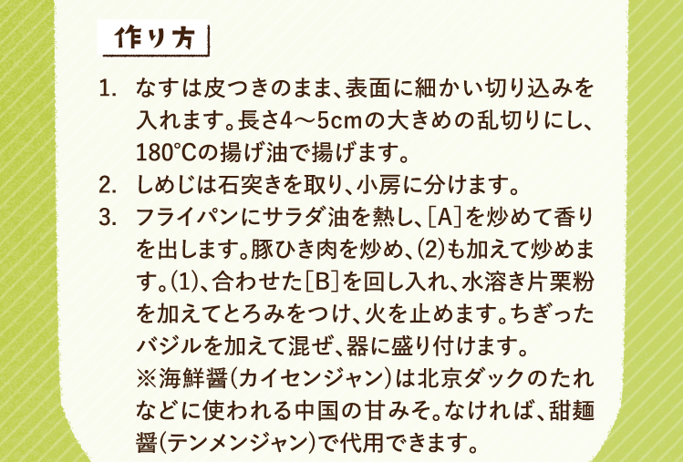 作り方 1.なすは皮つきのまま、表面に細かい切り込みを入れます。長さ4〜5cmの大きめの乱切りにし、180℃の揚げ油で揚げます。 2.しめじは石突きを取り、小房に分けます。 3.フライパンにサラダ油を熱し、［A］を炒めて香りを出します。豚ひき肉を炒め、(2)も加えて炒めます。(1)、合わせた［B］を回し入れ、水溶き片栗粉を加えてとろみをつけ、火を止めます。ちぎったバジルを加えて混ぜ、器に盛り付けます。※海鮮醤(カイセンジャン)は北京ダックのたれなどに使われる中国の甘みそ。なければ、甜麺醤(テンメンジャン)で代用できます。