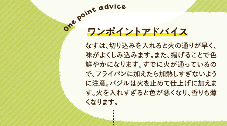 ワンポイントアドバイス なすは、切り込みを入れると火の通りが早く、味がよくしみ込みます。また、揚げることで色鮮やかになります。すでに火が通っているので、フライパンに加えたら加熱しすぎないように注意。バジルは火を止めて仕上げに加えます。火を入れすぎると色が悪くなり、香りも薄くなります。